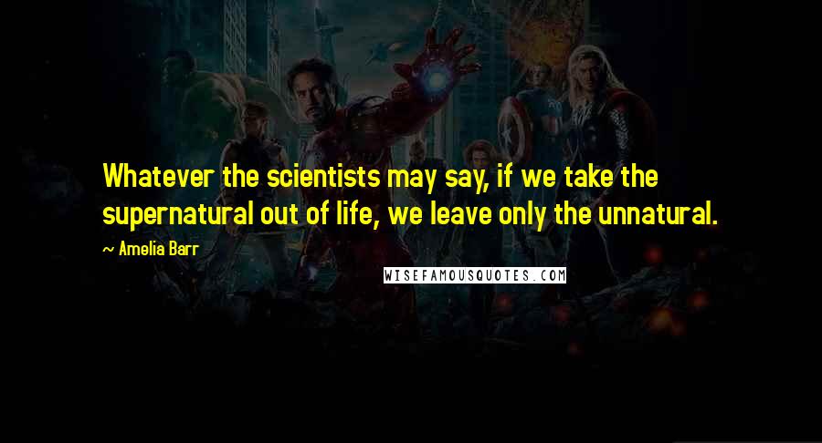 Amelia Barr Quotes: Whatever the scientists may say, if we take the supernatural out of life, we leave only the unnatural.