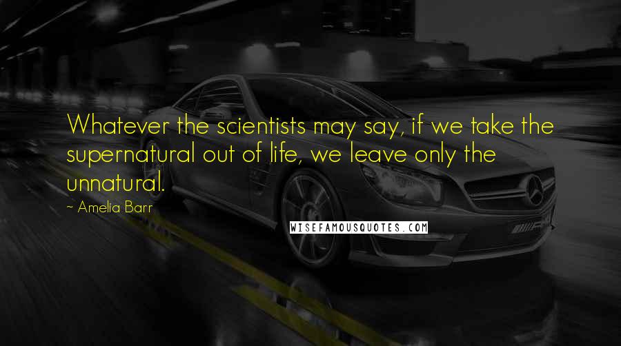 Amelia Barr Quotes: Whatever the scientists may say, if we take the supernatural out of life, we leave only the unnatural.