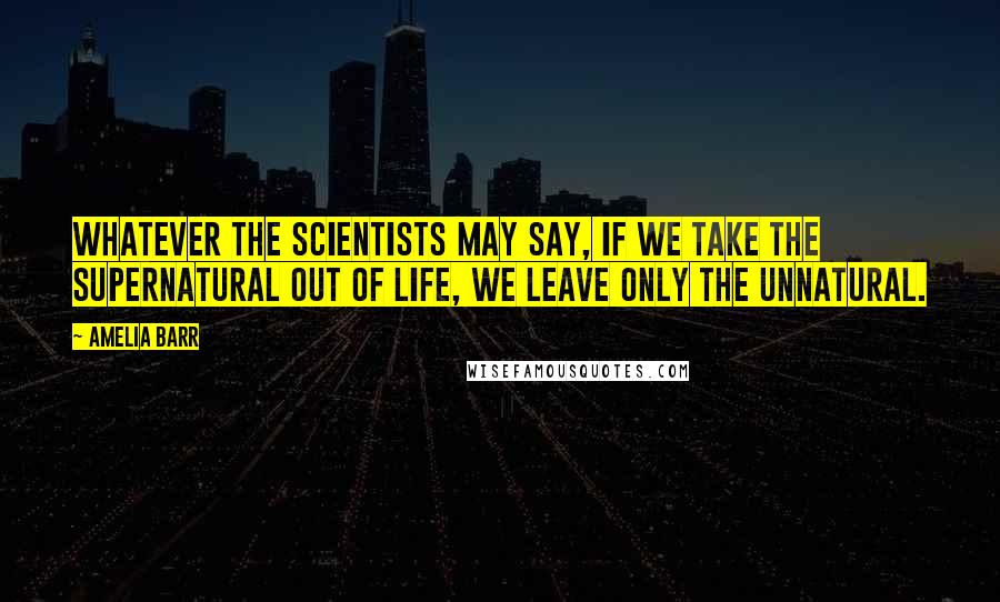 Amelia Barr Quotes: Whatever the scientists may say, if we take the supernatural out of life, we leave only the unnatural.