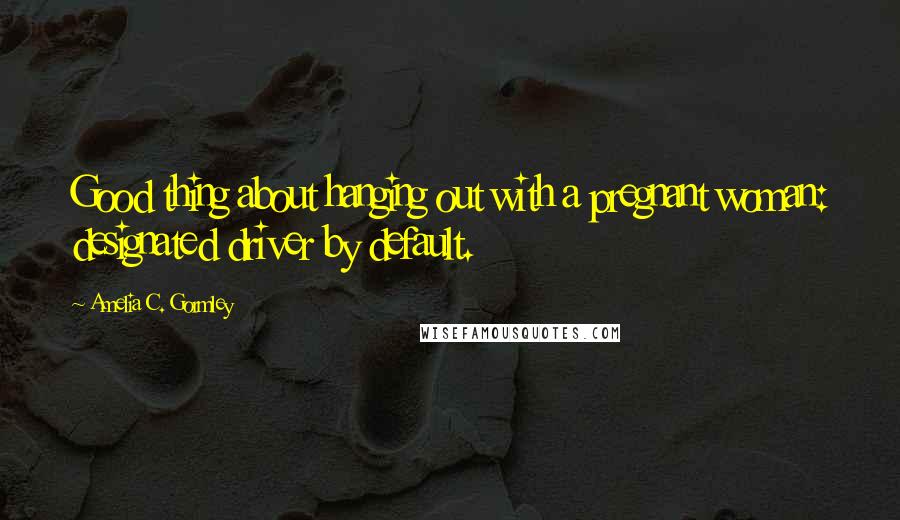 Amelia C. Gormley Quotes: Good thing about hanging out with a pregnant woman: designated driver by default.