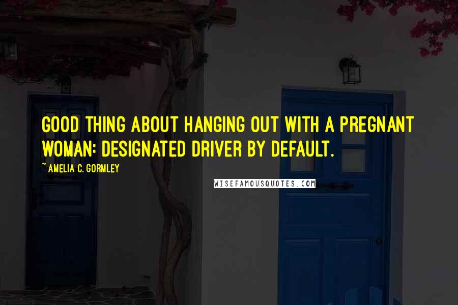 Amelia C. Gormley Quotes: Good thing about hanging out with a pregnant woman: designated driver by default.