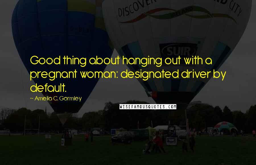 Amelia C. Gormley Quotes: Good thing about hanging out with a pregnant woman: designated driver by default.