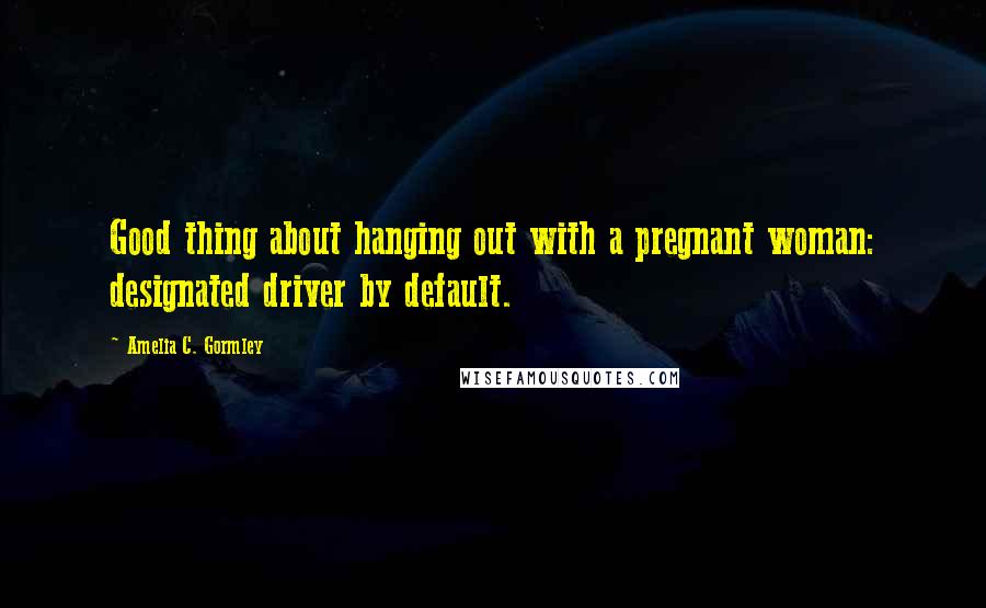 Amelia C. Gormley Quotes: Good thing about hanging out with a pregnant woman: designated driver by default.