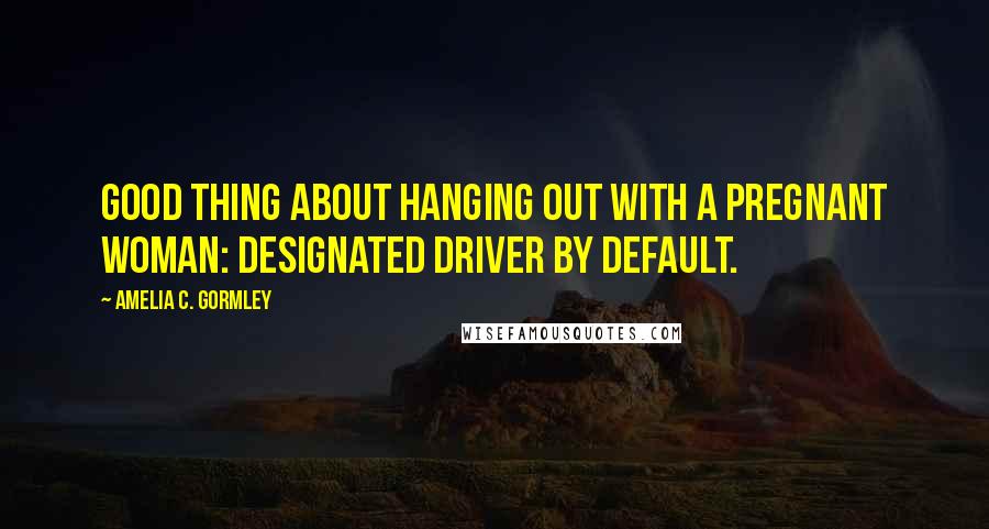 Amelia C. Gormley Quotes: Good thing about hanging out with a pregnant woman: designated driver by default.