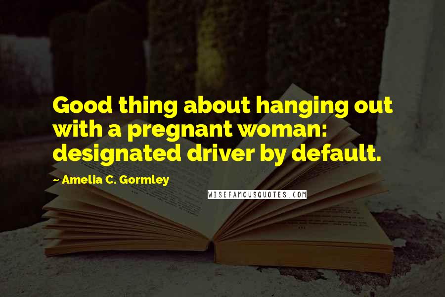 Amelia C. Gormley Quotes: Good thing about hanging out with a pregnant woman: designated driver by default.