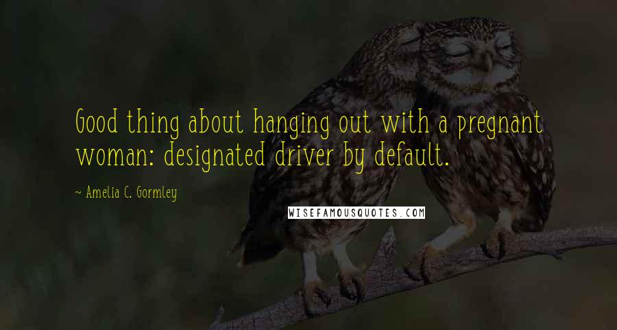 Amelia C. Gormley Quotes: Good thing about hanging out with a pregnant woman: designated driver by default.