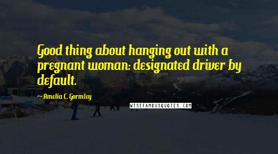 Amelia C. Gormley Quotes: Good thing about hanging out with a pregnant woman: designated driver by default.