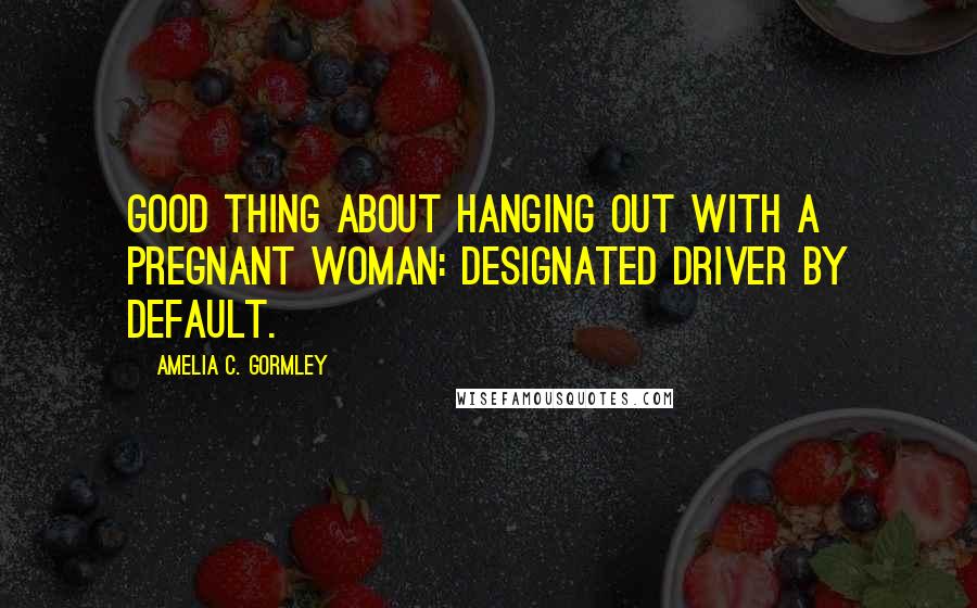 Amelia C. Gormley Quotes: Good thing about hanging out with a pregnant woman: designated driver by default.