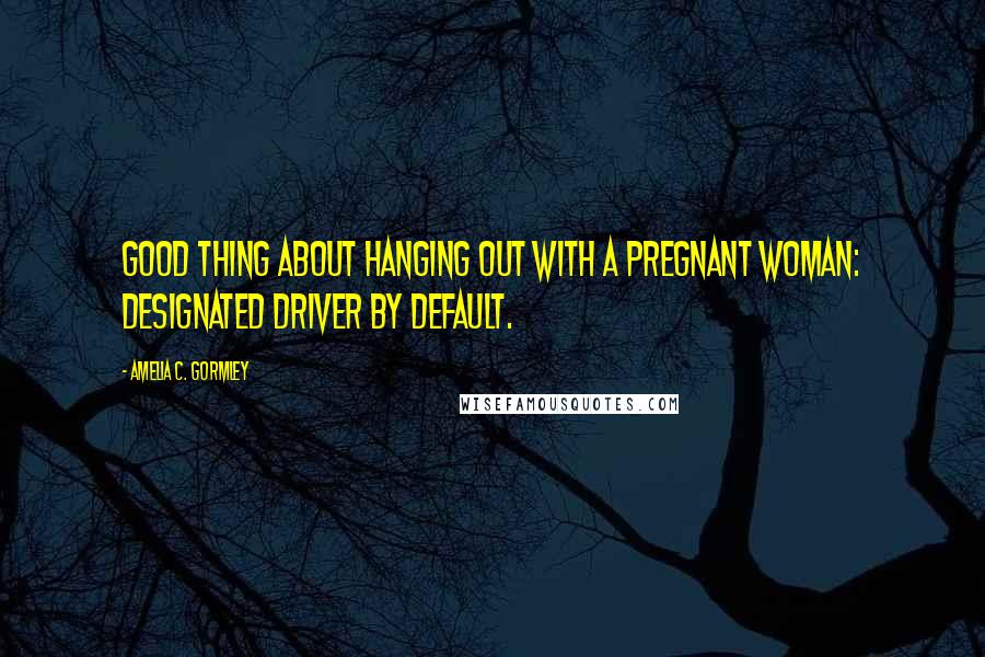 Amelia C. Gormley Quotes: Good thing about hanging out with a pregnant woman: designated driver by default.