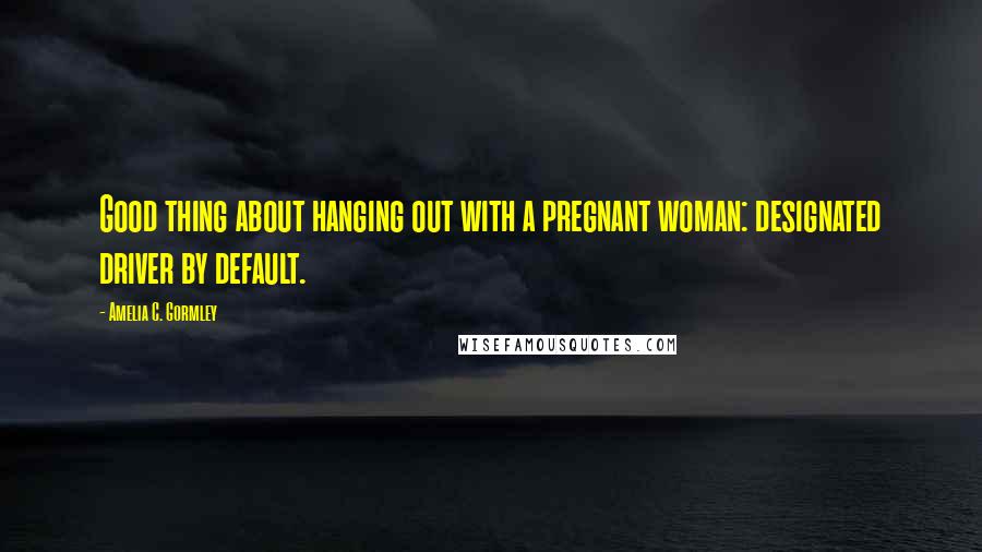 Amelia C. Gormley Quotes: Good thing about hanging out with a pregnant woman: designated driver by default.