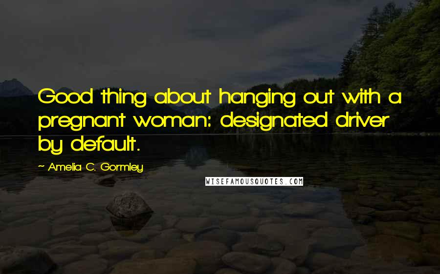 Amelia C. Gormley Quotes: Good thing about hanging out with a pregnant woman: designated driver by default.