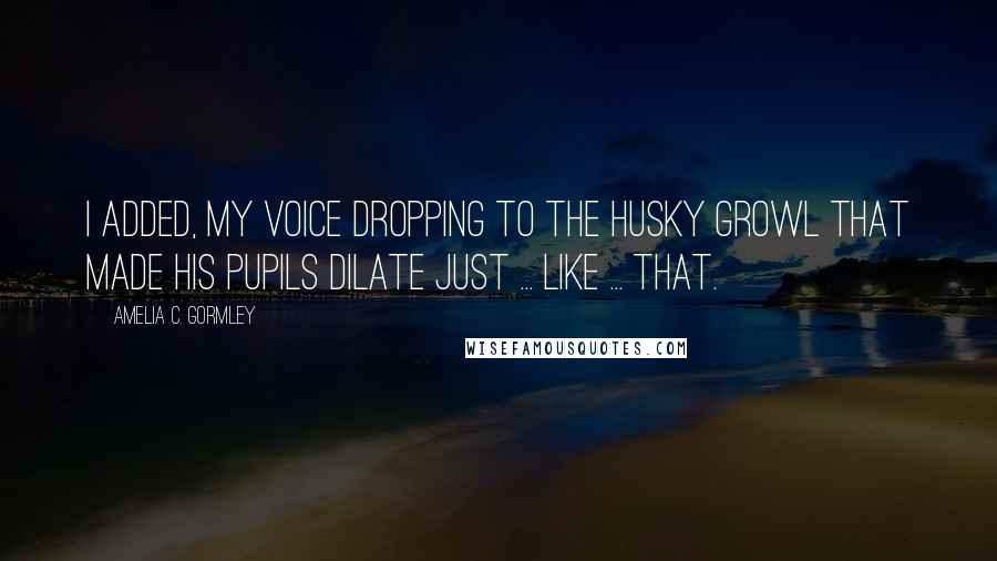 Amelia C. Gormley Quotes: I added, my voice dropping to the husky growl that made his pupils dilate just ... like ... that.