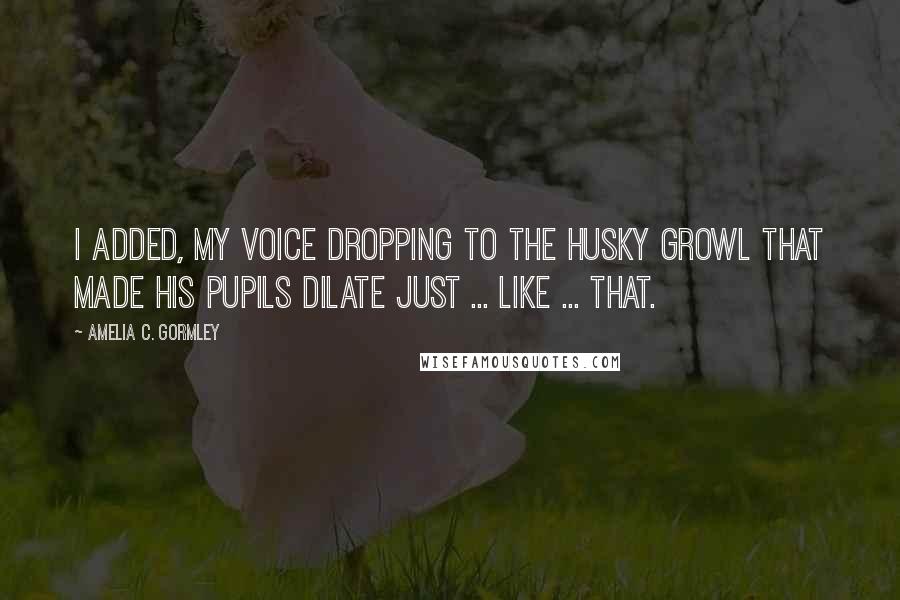 Amelia C. Gormley Quotes: I added, my voice dropping to the husky growl that made his pupils dilate just ... like ... that.