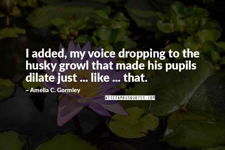 Amelia C. Gormley Quotes: I added, my voice dropping to the husky growl that made his pupils dilate just ... like ... that.