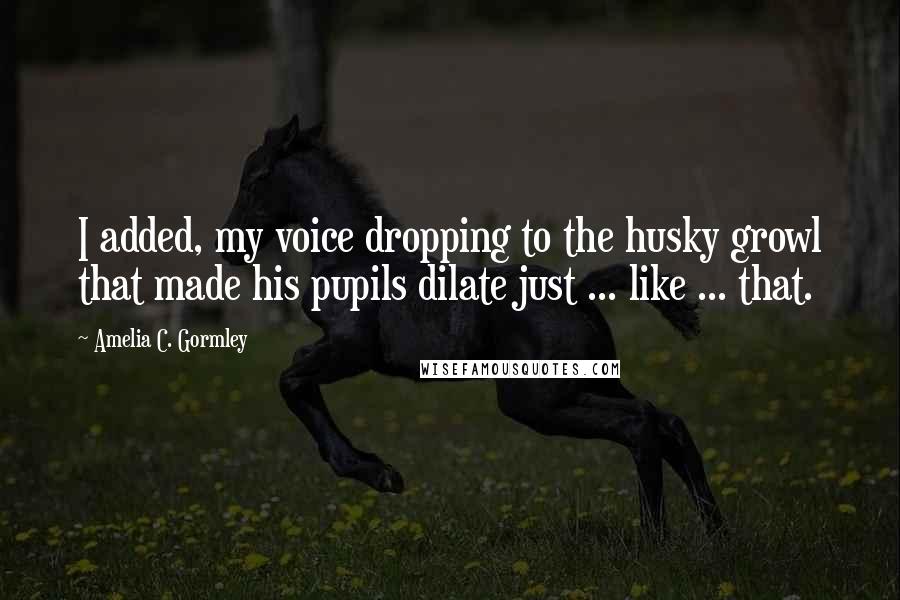 Amelia C. Gormley Quotes: I added, my voice dropping to the husky growl that made his pupils dilate just ... like ... that.