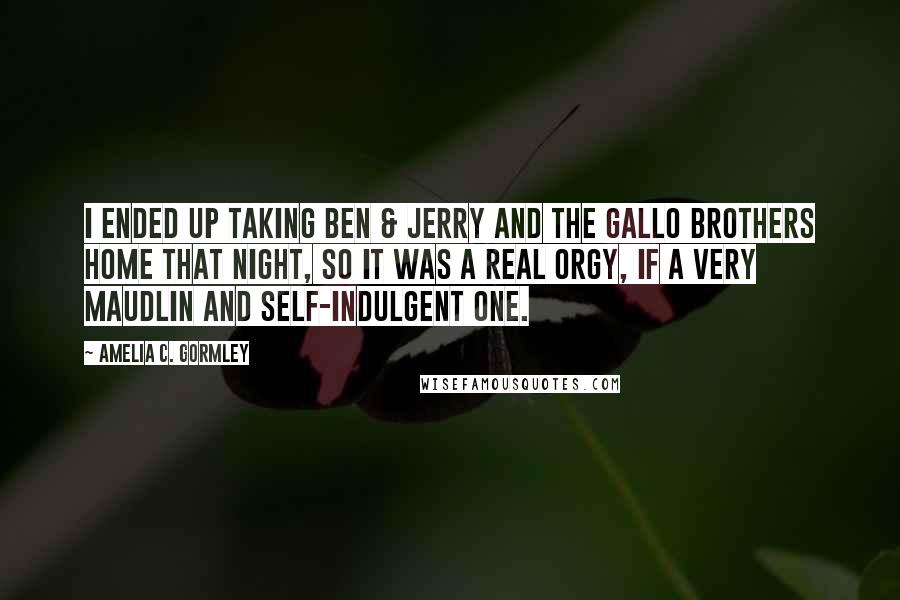 Amelia C. Gormley Quotes: I ended up taking Ben & Jerry and the Gallo brothers home that night, so it was a real orgy, if a very maudlin and self-indulgent one.