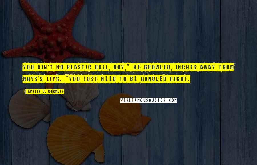 Amelia C. Gormley Quotes: You ain't no plastic doll, boy," he growled, inches away from Rhys's lips. "You just need to be handled right.