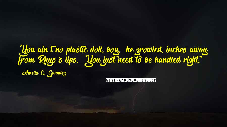 Amelia C. Gormley Quotes: You ain't no plastic doll, boy," he growled, inches away from Rhys's lips. "You just need to be handled right.