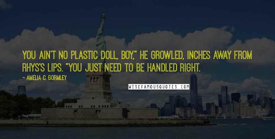 Amelia C. Gormley Quotes: You ain't no plastic doll, boy," he growled, inches away from Rhys's lips. "You just need to be handled right.