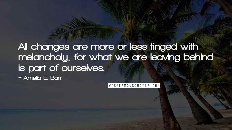 Amelia E. Barr Quotes: All changes are more or less tinged with melancholy, for what we are leaving behind is part of ourselves.