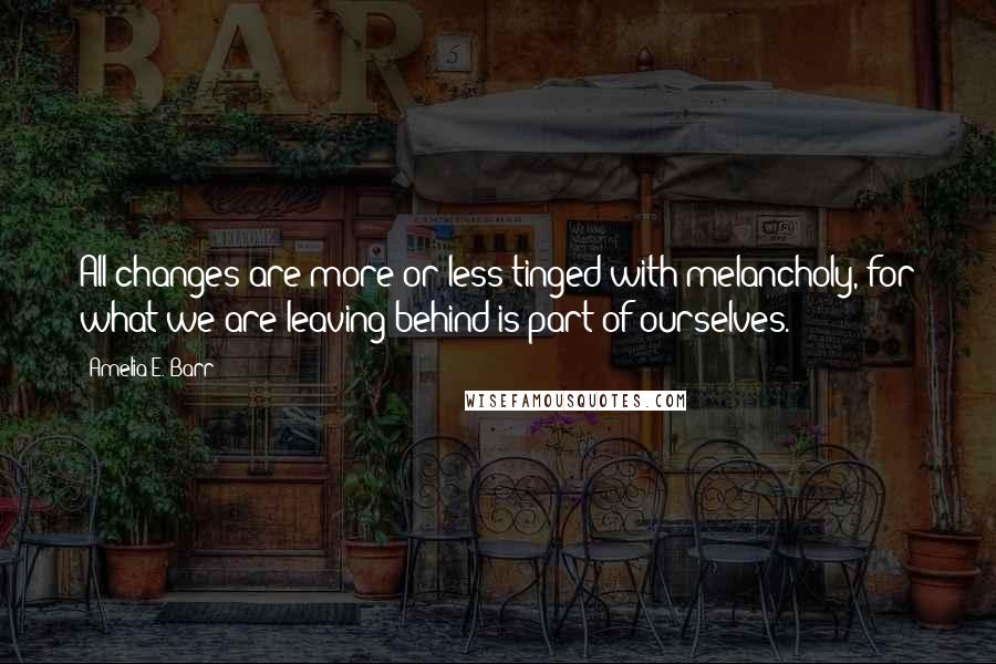 Amelia E. Barr Quotes: All changes are more or less tinged with melancholy, for what we are leaving behind is part of ourselves.