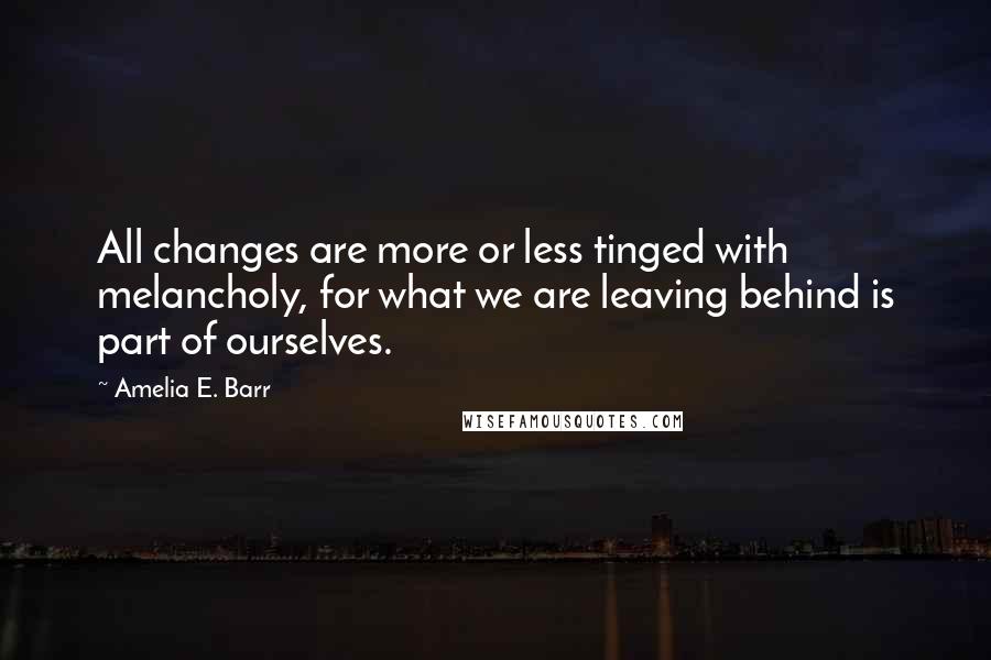 Amelia E. Barr Quotes: All changes are more or less tinged with melancholy, for what we are leaving behind is part of ourselves.