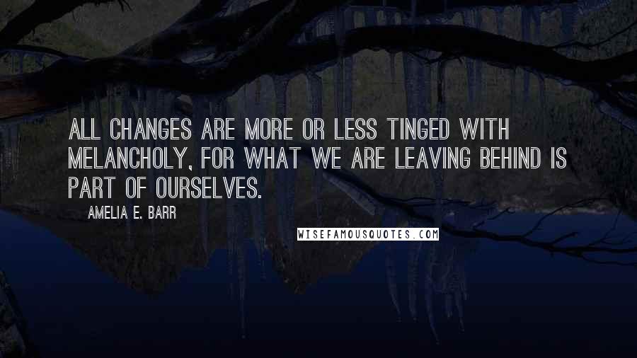 Amelia E. Barr Quotes: All changes are more or less tinged with melancholy, for what we are leaving behind is part of ourselves.