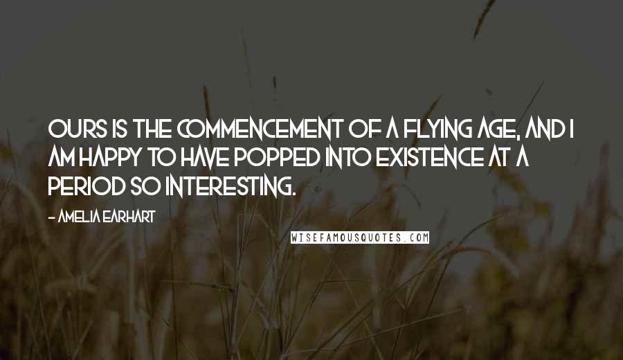 Amelia Earhart Quotes: Ours is the commencement of a flying age, and I am happy to have popped into existence at a period so interesting.