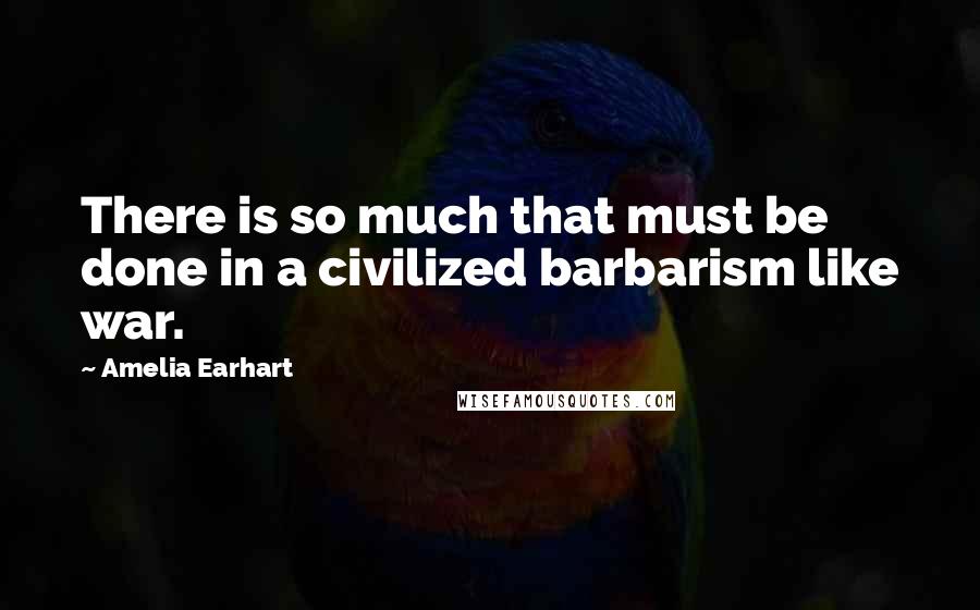 Amelia Earhart Quotes: There is so much that must be done in a civilized barbarism like war.