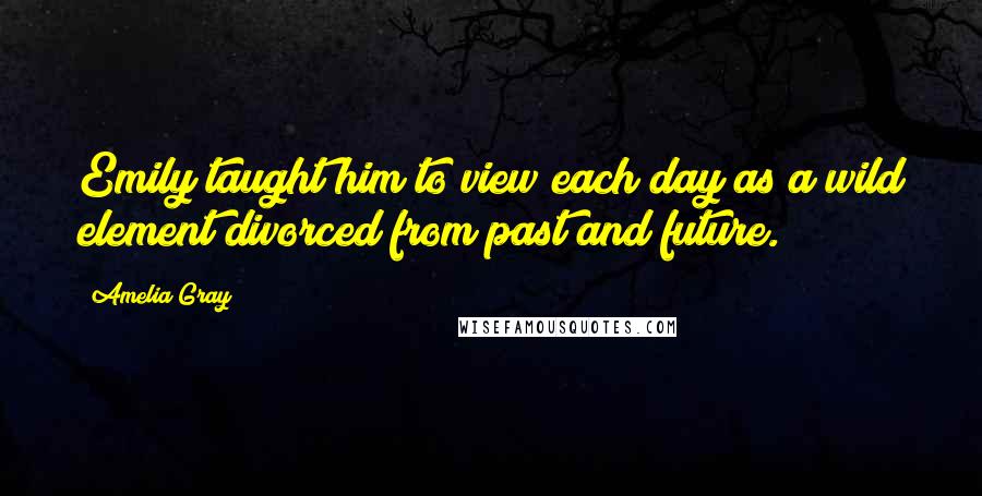 Amelia Gray Quotes: Emily taught him to view each day as a wild element divorced from past and future.