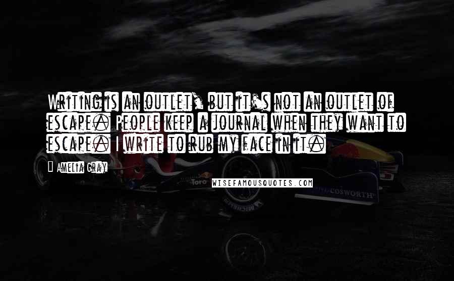 Amelia Gray Quotes: Writing is an outlet, but it's not an outlet of escape. People keep a journal when they want to escape. I write to rub my face in it.