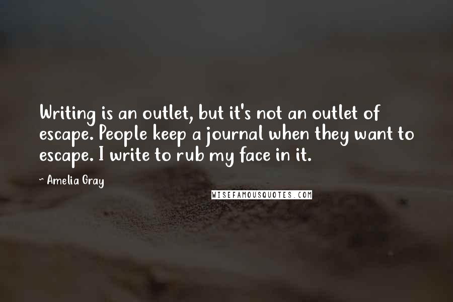 Amelia Gray Quotes: Writing is an outlet, but it's not an outlet of escape. People keep a journal when they want to escape. I write to rub my face in it.