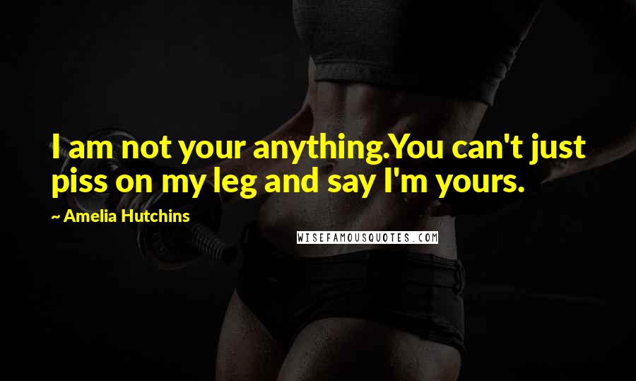 Amelia Hutchins Quotes: I am not your anything.You can't just piss on my leg and say I'm yours.