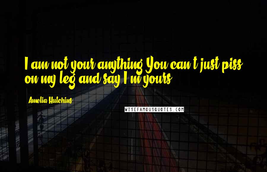 Amelia Hutchins Quotes: I am not your anything.You can't just piss on my leg and say I'm yours.