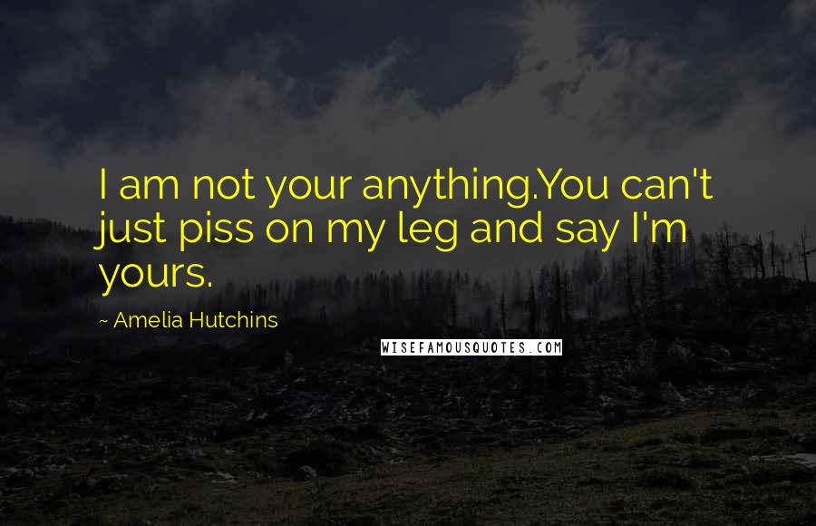 Amelia Hutchins Quotes: I am not your anything.You can't just piss on my leg and say I'm yours.