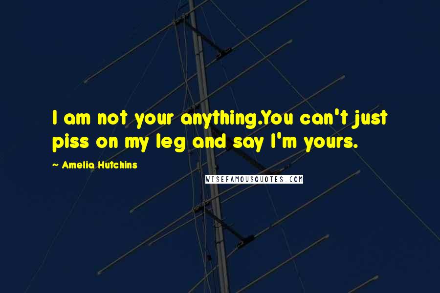 Amelia Hutchins Quotes: I am not your anything.You can't just piss on my leg and say I'm yours.