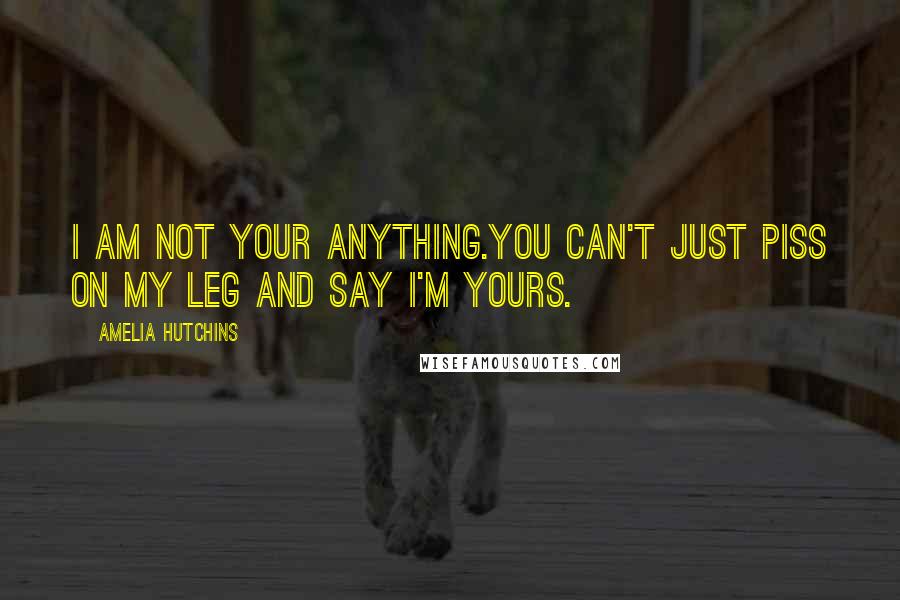 Amelia Hutchins Quotes: I am not your anything.You can't just piss on my leg and say I'm yours.