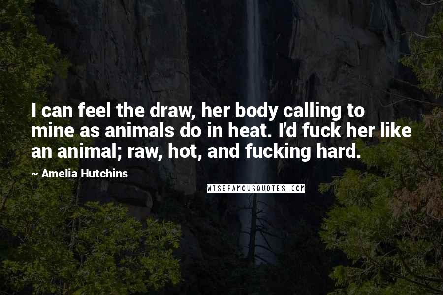 Amelia Hutchins Quotes: I can feel the draw, her body calling to mine as animals do in heat. I'd fuck her like an animal; raw, hot, and fucking hard.