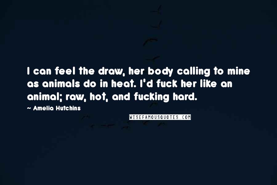 Amelia Hutchins Quotes: I can feel the draw, her body calling to mine as animals do in heat. I'd fuck her like an animal; raw, hot, and fucking hard.