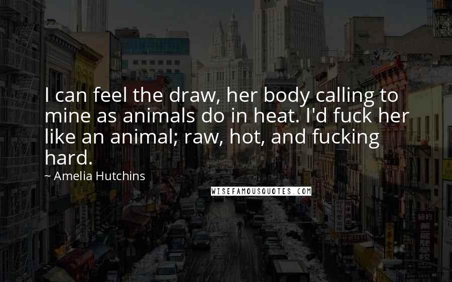 Amelia Hutchins Quotes: I can feel the draw, her body calling to mine as animals do in heat. I'd fuck her like an animal; raw, hot, and fucking hard.