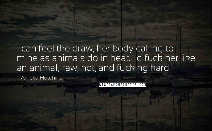 Amelia Hutchins Quotes: I can feel the draw, her body calling to mine as animals do in heat. I'd fuck her like an animal; raw, hot, and fucking hard.