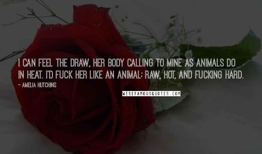 Amelia Hutchins Quotes: I can feel the draw, her body calling to mine as animals do in heat. I'd fuck her like an animal; raw, hot, and fucking hard.