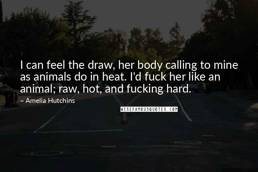 Amelia Hutchins Quotes: I can feel the draw, her body calling to mine as animals do in heat. I'd fuck her like an animal; raw, hot, and fucking hard.