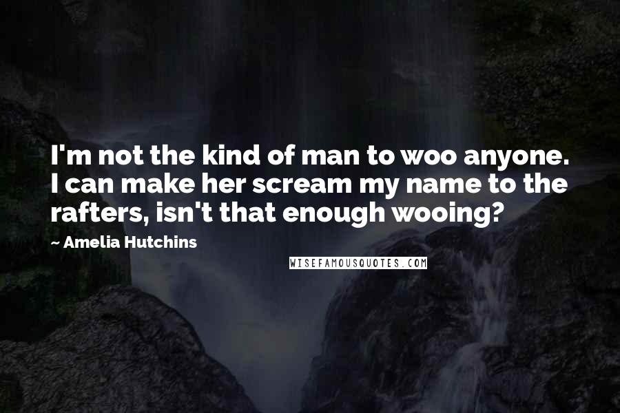 Amelia Hutchins Quotes: I'm not the kind of man to woo anyone. I can make her scream my name to the rafters, isn't that enough wooing?