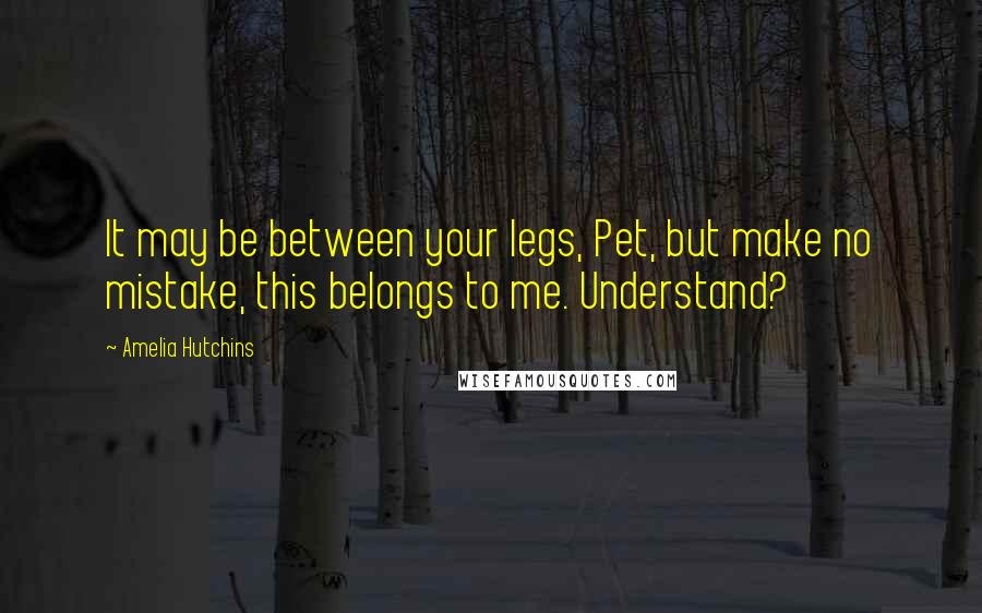 Amelia Hutchins Quotes: It may be between your legs, Pet, but make no mistake, this belongs to me. Understand?