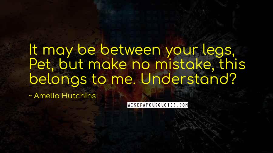 Amelia Hutchins Quotes: It may be between your legs, Pet, but make no mistake, this belongs to me. Understand?
