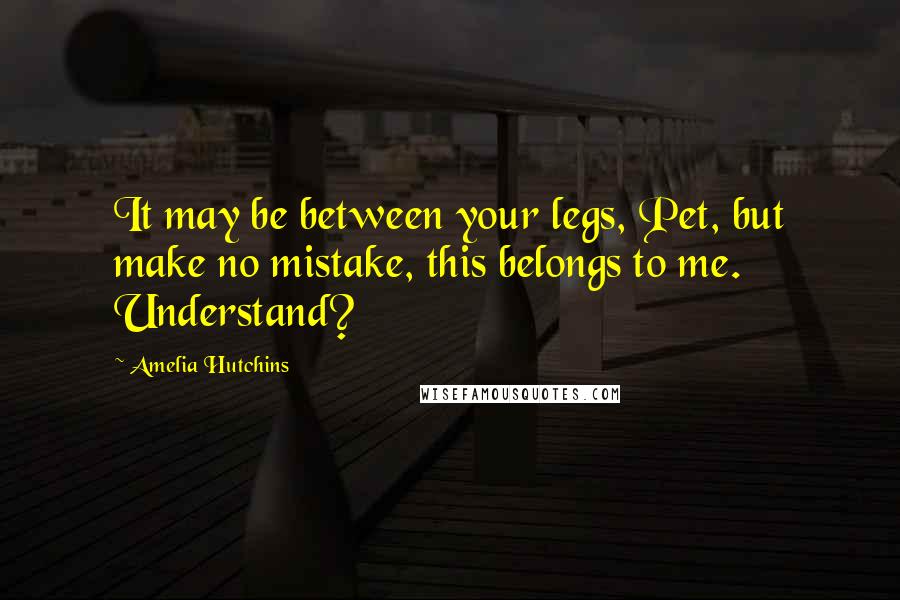 Amelia Hutchins Quotes: It may be between your legs, Pet, but make no mistake, this belongs to me. Understand?