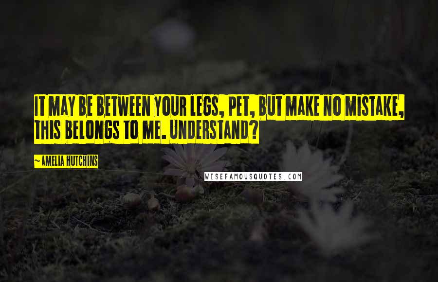 Amelia Hutchins Quotes: It may be between your legs, Pet, but make no mistake, this belongs to me. Understand?