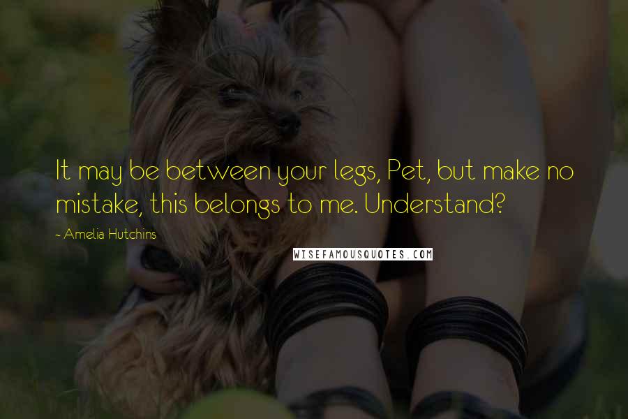 Amelia Hutchins Quotes: It may be between your legs, Pet, but make no mistake, this belongs to me. Understand?