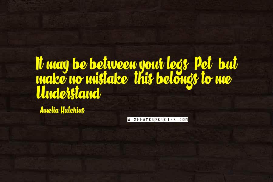 Amelia Hutchins Quotes: It may be between your legs, Pet, but make no mistake, this belongs to me. Understand?